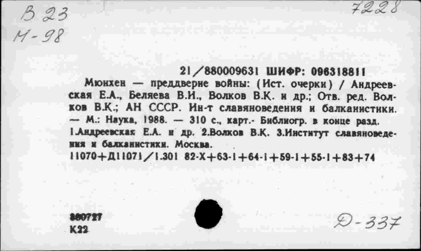 ﻿21/880009631 ШИФР: 098318811
Мюнхен — преддверие войны: (Ист. очерки) / Андреевская ЕЛ., Беляева В.И., Волков В.К. и др.; Отв. ред. Волков ВХ.; АН СССР. Ин-т славяноведения и балканистики. — М.: Наука, 1988. — 310 с., карт.- Библиогр. в конце рам.
I Андреевская ЕА. и др. 2.Волхов В.К. З.Институт славяноведения и балканистики. Москва.
11070+Д1107\/1.301 82-Х+63-1+64-1+59-1+55-1+83+74
8ЖУ7ЭТ
К 22
£>-33?